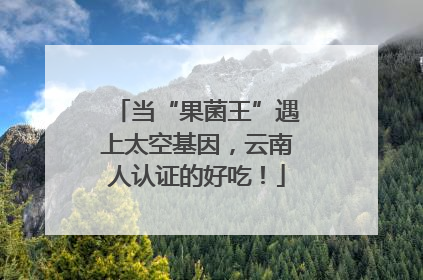 当“果菌王”遇上太空基因，云南人认证的好吃！