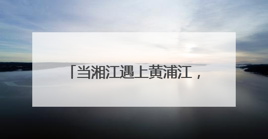 当湘江遇上黄浦江，跨越千里相约未来