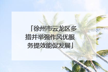 徐州市云龙区多措并举强作风优服务提效能促发展