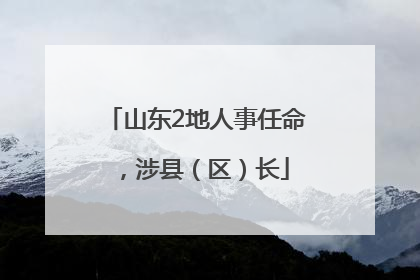 山东2地人事任命，涉县（区）长