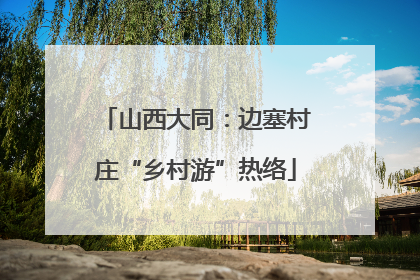 山西大同：边塞村庄“乡村游”热络