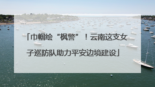 巾帼绘“枫警”！云南这支女子巡防队助力平安边境建设