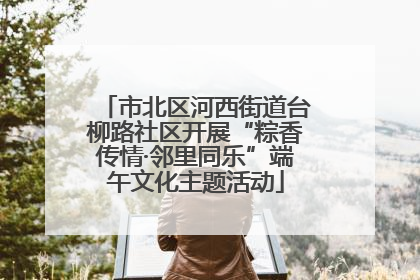 市北区河西街道台柳路社区开展“粽香传情·邻里同乐”端午文化主题活动
