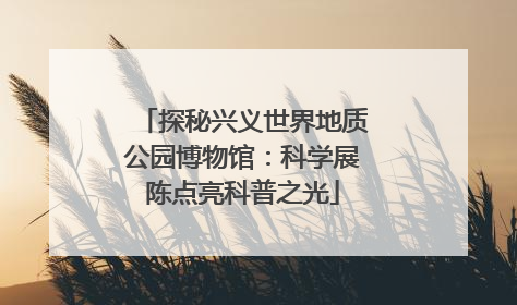 探秘兴义世界地质公园博物馆：科学展陈点亮科普之光
