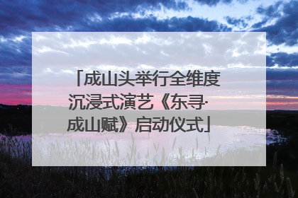 成山头举行全维度沉浸式演艺《东寻·成山赋》启动仪式