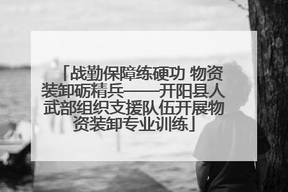 战勤保障练硬功 物资装卸砺精兵——开阳县人武部组织支援队伍开展物资装卸专业训练