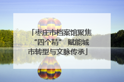 枣庄市档案馆聚焦“四个精” 赋能城市转型与文脉传承
