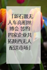 新石器无人车亮相丝博会 签约四家企业共拓陕西无人配送市场