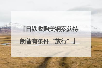 日铁收购美钢案获特朗普有条件“放行”