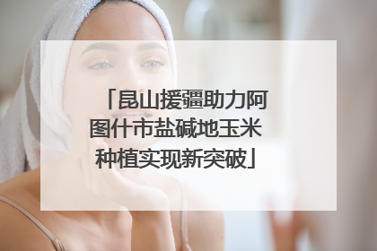 昆山援疆助力阿图什市盐碱地玉米种植实现新突破