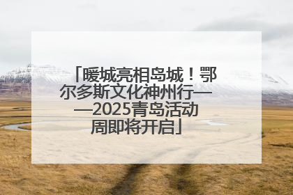 暖城亮相岛城！鄂尔多斯文化神州行——2025青岛活动周即将开启