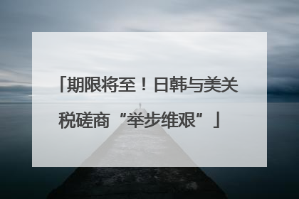 期限将至！日韩与美关税磋商“举步维艰”