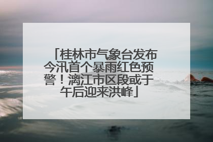 桂林市气象台发布今汛首个暴雨红色预警！漓江市区段或于午后迎来洪峰