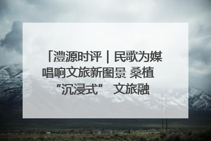 澧源时评｜民歌为媒唱响文旅新图景 桑植 “沉浸式” 文旅融合的破圈启示