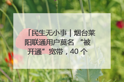 民生无小事｜烟台莱阳联通用户莫名 “被开通”宽带，40 个月扣费无人知