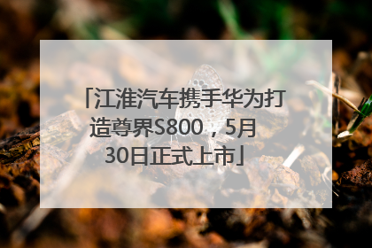 江淮汽车携手华为打造尊界S800，5月30日正式上市