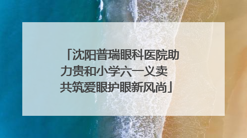 沈阳普瑞眼科医院助力贵和小学六一义卖 共筑爱眼护眼新风尚