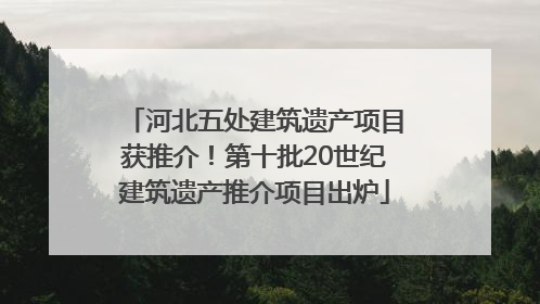 河北五处建筑遗产项目获推介！第十批20世纪建筑遗产推介项目出炉