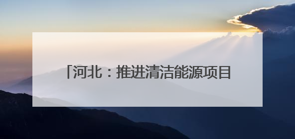 河北：推进清洁能源项目建设 助力绿色低碳发展