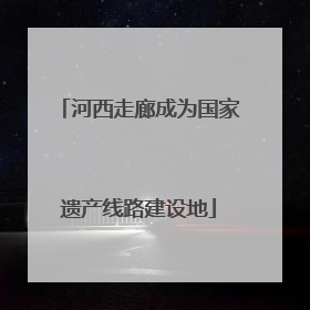 河西走廊成为国家遗产线路建设地