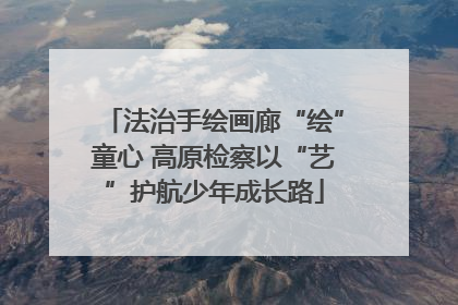 法治手绘画廊“绘”童心 高原检察以“艺”护航少年成长路