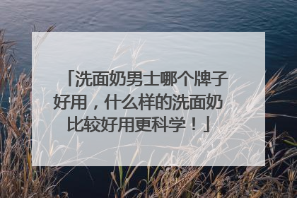 洗面奶男士哪个牌子好用，什么样的洗面奶比较好用更科学！