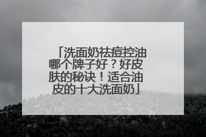 洗面奶祛痘控油哪个牌子好？好皮肤的秘诀！适合油皮的十大洗面奶
