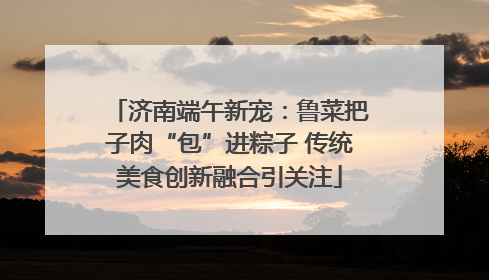 济南端午新宠：鲁菜把子肉“包”进粽子 传统美食创新融合引关注
