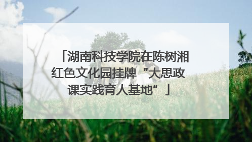 湖南科技学院在陈树湘红色文化园挂牌“大思政课实践育人基地”