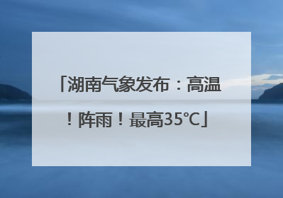 湖南气象发布：高温！阵雨！最高35℃