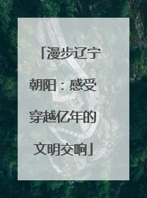 漫步辽宁朝阳：感受穿越亿年的文明交响