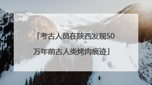 考古人员在陕西发现50万年前古人类烤肉痕迹