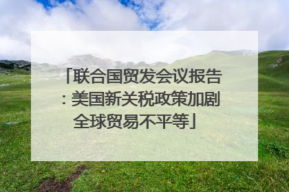 联合国贸发会议报告：美国新关税政策加剧全球贸易不平等