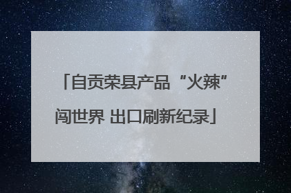 自贡荣县产品“火辣”闯世界 出口刷新纪录