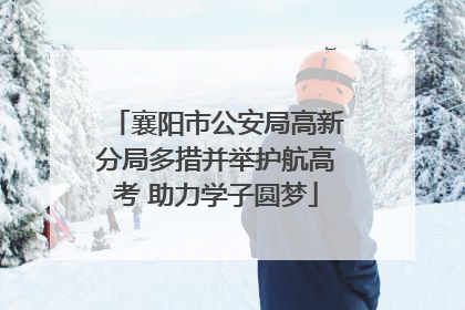 襄阳市公安局高新分局多措并举护航高考 助力学子圆梦