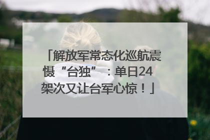 解放军常态化巡航震慑“台独”：单日24架次又让台军心惊！