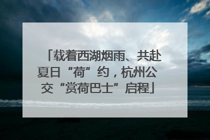 载着西湖烟雨、共赴夏日“荷”约，杭州公交“赏荷巴士”启程