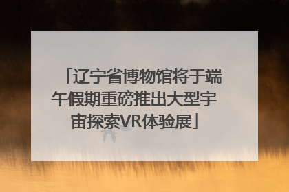 辽宁省博物馆将于端午假期重磅推出大型宇宙探索VR体验展