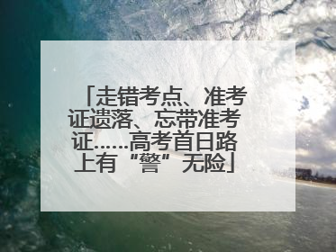 走错考点、准考证遗落、忘带准考证……高考首日路上有“警”无险