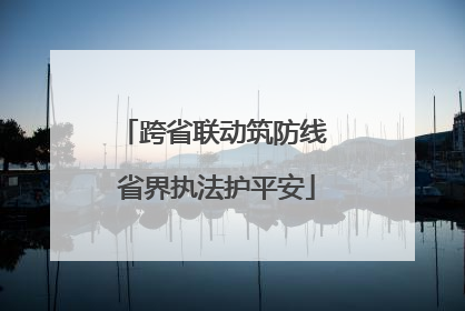 跨省联动筑防线 省界执法护平安