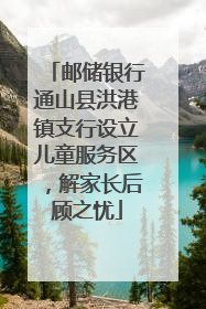 邮储银行通山县洪港镇支行设立儿童服务区，解家长后顾之忧