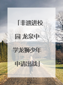 非遗进校园 龙泉中学龙狮少年申请出战