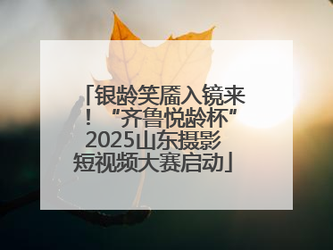 银龄笑靥入镜来！“齐鲁悦龄杯”2025山东摄影短视频大赛启动