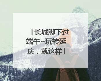 长城脚下过端午~玩转延庆，就这样