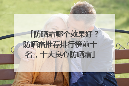 防晒霜哪个效果好？防晒霜推荐排行榜前十名，十大良心防晒霜