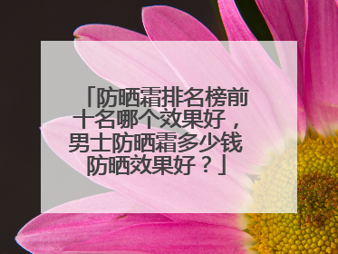 防晒霜排名榜前十名哪个效果好，男士防晒霜多少钱防晒效果好？