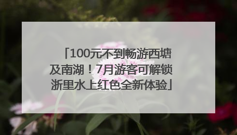 100元不到畅游西塘及南湖！7月游客可解锁浙里水上红色全新体验