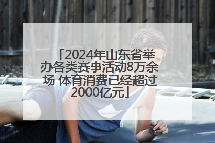 2024年山东省举办各类赛事活动8万余场 体育消费已经超过2000亿元