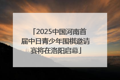 2025中国河南首届中日青少年围棋邀请赛将在洛阳启幕