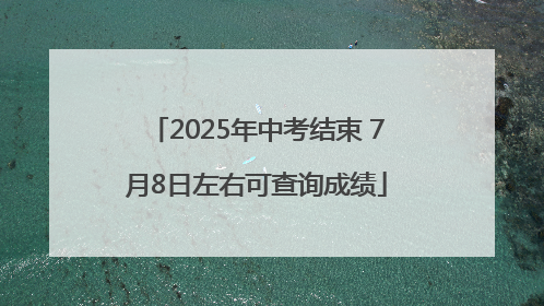 2025年中考结束 7月8日左右可查询成绩